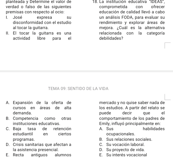 planteada y Determine el valor de 18. La institución educativa ''IDEAS'',
verdad o falso de las siguientes comprometida con ofrecer
premisas con respecto al ocio: educación de calidad llevó a cabo
I. José expresa su un análisis FODA, para evaluar su
disconformidad con el estudio rendimiento y explorar áreas de
al tocar la guitarra. mejora. ¿Cuál es la alternativa
II. El tocar la guitarra es una relacionada con la categoría
actividad libre para el debilidades?
TEMA 09: SENTIDO DE LA VIDA
A. Expansión de la oferta de mercado y no quise saber nada de
cursos en áreas de alta los estudios. A partir del relato se
demanda. puede decir que el
B. Competencia como otras comportamiento de los padres de
instituciones educativas. Emily, influyó principalmente en:
C. Baja tasa de retención A. Sus habilidades
estudiantil en ciertos ocupacionales.
programas. B. Sus relaciones sociales.
D. Crisis sanitarias que afectan a C. Su vocación laboral.
la asistencia presencial. D. Su proyecto de vida.
E. Recta antiguos alumnos E. Su interés vocacional