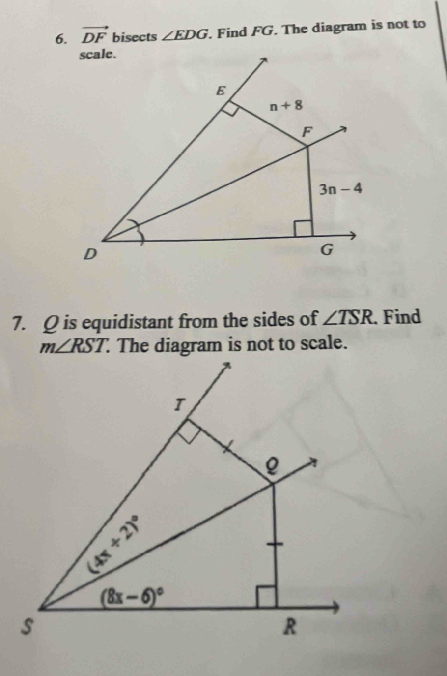 vector DF bisects ∠ EDG. Find FG. The diagram is not to
7. Q is equidistant from the sides of ∠ TSR. Find
m∠ RST. The diagram is not to scale.
(4x+2)^circ 
(8x-6)^circ 
s
R