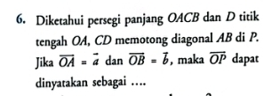 Diketahui persegi panjang OACB dan D titik 
tengah OA, CD memotong diagonal AB di P. 
Jika vector OA=vector a dan overline OB=overline b , maka overline OP dapat 
dinyatakan sebagai …