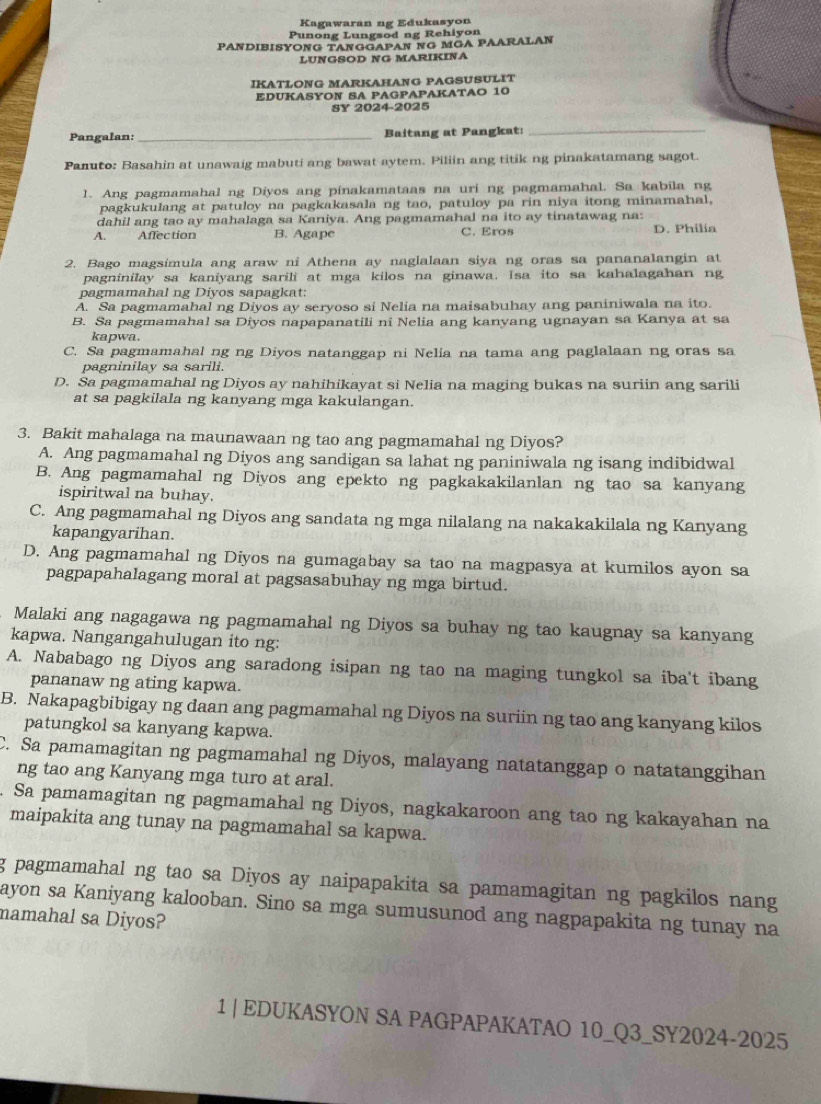 Kagawaran ng Edukasyon
Punong Lungsod ng Rehiyon
PANDIBISYONG TANGGAPAN NG MGA PAARALAN
LUNGSOD NG MARIKINA
IKATLÖNG MARKAHANG PAGSUSULIT
EDUKASYON SA PAGPAPAKATAO 10
SY 2024-2025
Pangalan:_ Baitang at Pangkat:
_
Panuto: Basahin at unawaig mabuti ang bawat aytem. Piliin ang titik ng pinakatamang sagot.
1. Ang pagmamahal ng Diyos ang pinakamataas na uri ng pagmamahal. Sa kabila ng
pagkukulang at patuloy na pagkakasala ng tao, patuloy pa rin niya itong minamahal,
dahil ang tao ay mahalaga sa Kaniya. Ang pagmamahal na ito ay tinatawag na:
A. . Affection B. Agape C. Eros D. Philia
2. Bago magsimula ang araw ni Athena ay naglalaan siya ng oras sa pananalangin at
pagninilay sa kaniyang sarili at mga kilos na ginawa. Isa ito sa kahalagahan ng
pagmamahal ng Diyos sapagkat:
A. Sa pagmamahal ng Diyos ay seryoso si Nelia na maisabuhay ang paniniwala na ito.
B. Sa pagmamahal sa Diyos napapanatili ni Nelia ang kanyang ugnayan sa Kanya at sa
kapwa.
C. Sa pagmamahal ng ng Diyos natanggap ni Nelia na tama ang paglalaan ng oras sa
pagninilay sa sarili.
D. Sa pagmamahal ng Diyos ay nahihikayat si Nelia na maging bukas na suriin ang sarili
at sa pagkilala ng kanyang mga kakulangan.
3. Bakit mahalaga na maunawaan ng tao ang pagmamahal ng Diyos?
A. Ang pagmamahal ng Diyos ang sandigan sa lahat ng paniniwala ng isang indibidwal
B. Ang pagmamahal ng Diyos ang epekto ng pagkakakilanlan ng tao sa kanyang
ispiritwal na buhay.
C. Ang pagmamahal ng Diyos ang sandata ng mga nilalang na nakakakilala ng Kanyang
kapangyarihan.
D. Ang pagmamahal ng Diyos na gumagabay sa tao na magpasya at kumilos ayon sa
pagpapahalagang moral at pagsasabuhay ng mga birtud.
Malaki ang nagagawa ng pagmamahal ng Diyos sa buhay ng tao kaugnay sa kanyang
kapwa. Nangangahulugan ito ng:
A. Nababago ng Diyos ang saradong isipan ng tao na maging tungkol sa iba't ibang
pananaw ng ating kapwa.
B. Nakapagbibigay ng daan ang pagmamahal ng Diyos na suriin ng tao ang kanyang kilos
patungkol sa kanyang kapwa.
C. Sa pamamagitan ng pagmamahal ng Diyos, malayang natatanggap o natatanggihan
ng tao ang Kanyang mga turo at aral.
Sa pamamagitan ng pagmamahal ng Diyos, nagkakaroon ang tao ng kakayahan na
maipakita ang tunay na pagmamahal sa kapwa.
g pagmamahal ng tao sa Diyos ay naipapakita sa pamamagitan ng pagkilos nang
ayon sa Kaniyang kalooban. Sino sa mga sumusunod ang nagpapakita ng tunay na
namahal sa Diyos?
1 | EDUKASYON SA PAGPAPAKATAO 10_Q3_SY2024-2025