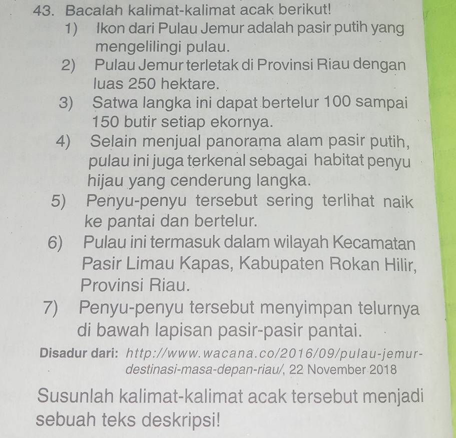 Bacalah kalimat-kalimat acak berikut! 
1) Ikon dari Pulau Jemur adalah pasir putih yang 
mengelilingi pulau. 
2) Pulau Jemur terletak di Provinsi Riau dengan 
luas 250 hektare. 
3) Satwa langka ini dapat bertelur 100 sampai
150 butir setiap ekornya. 
4) Selain menjual panorama alam pasir putih， 
pulau ini juga terkenal sebagai habitat penyu 
hijau yang cenderung langka. 
5) Penyu-penyu tersebut sering terlihat naik 
ke pantai dan bertelur. 
6) Pulau ini termasuk dalam wilayah Kecamatan 
Pasir Limau Kapas, Kabupaten Rokan Hilir, 
Provinsi Riau. 
7) Penyu-penyu tersebut menyimpan telurnya 
di bawah lapisan pasir-pasir pantai. 
Disadur dari: http://www.wacana.co/2016/09/pulau-jemur- 
destinasi-masa-depan-riau/, 22 November 2018 
Susunlah kalimat-kalimat acak tersebut menjadi 
sebuah teks deskripsi!