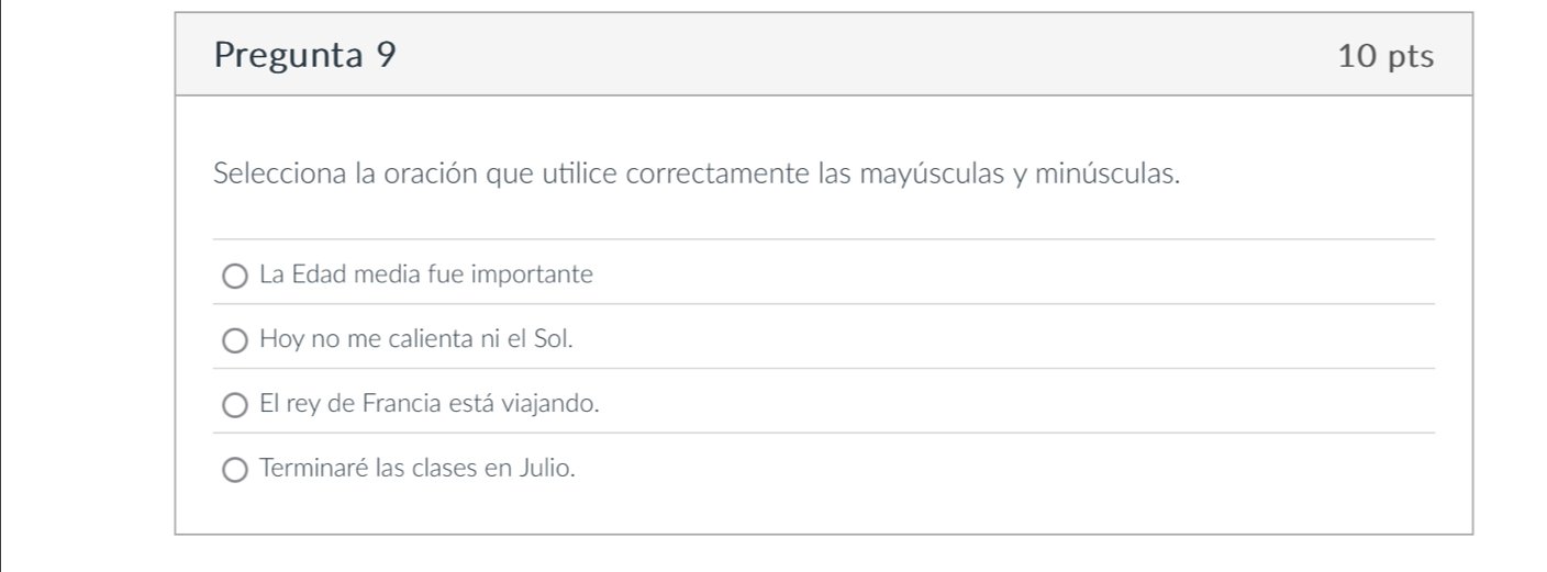 Pregunta 9 10 pts
Selecciona la oración que utilice correctamente las mayúsculas y minúsculas.
La Edad media fue importante
Hoy no me calienta ni el Sol.
El rey de Francia está viajando.
Terminaré las clases en Julio.