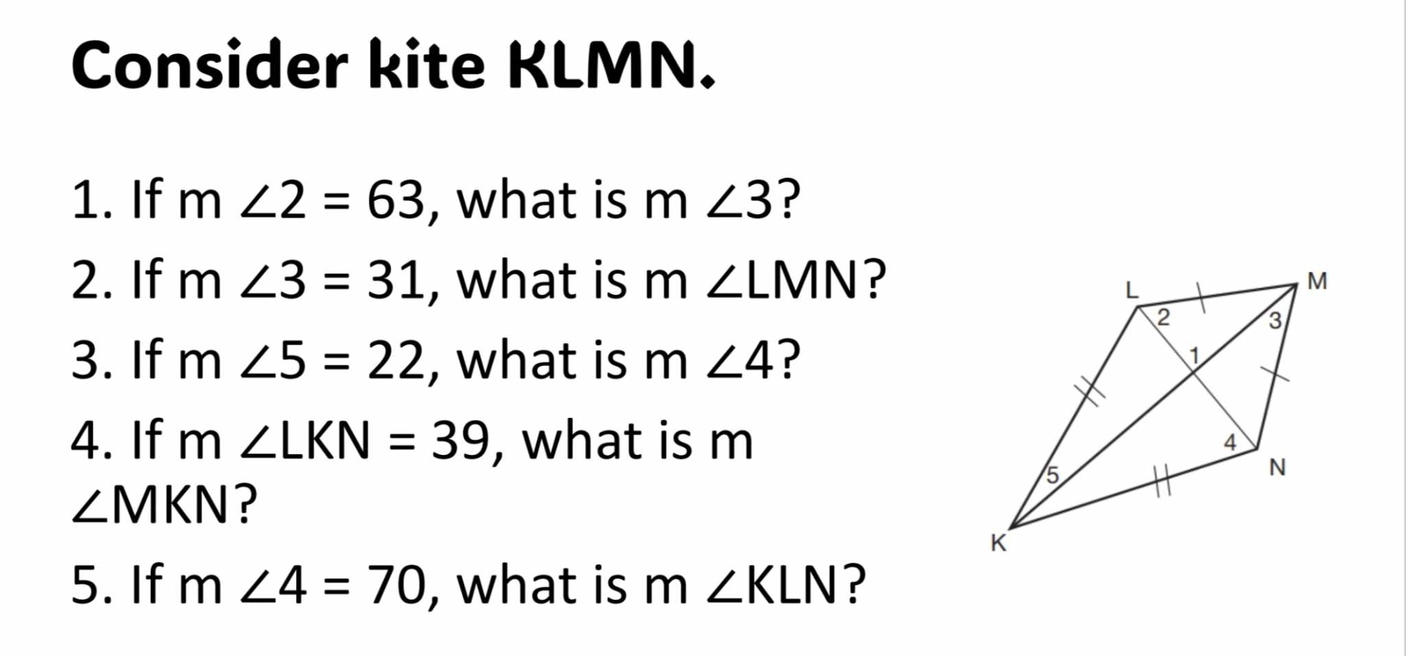 Consider kite KLMN. 
1. If m∠ 2=63 , what is m∠ 3 ? 
2. If m∠ 3=31 , what is m∠ LMN ? 
3. If m∠ 5=22 , what is m∠ 4 ? 
4. If m∠ LKN=39 , what is m
∠ MKN ? 
5. If m∠ 4=70 , what is m∠ KLN