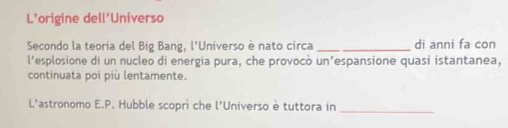 L'origine dell'Universo 
Secondo la teoria del Big Bang, l'Universo è nato circa _di anni fa con 
l'esplosione di un nucleo di energia pura, che provocò un’espansione quasi istantanea, 
continuata poi più lentamente. 
L'astronomo E.P. Hubble scopri che l'Universo è tuttora in_