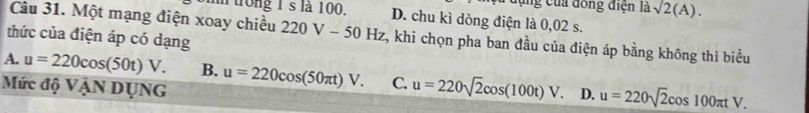 dựng của đồng điện là sqrt(2)(A). 
m trong 1's là 100. D. chu kì dòng điện là 0,02 s.
Câu 31. Một mạng điện xoay chiều 220V-50Hz t, khi chọn pha ban đầu của điện áp bằng không thì biểu
thức của điện áp có dạng
A. u=220cos (50t)V. B. u=220cos (50π t)V. C. u=220sqrt(2)cos (100t)V. D. u=220sqrt(2)cos 100π tV. 
Mức độ VậN DụNG