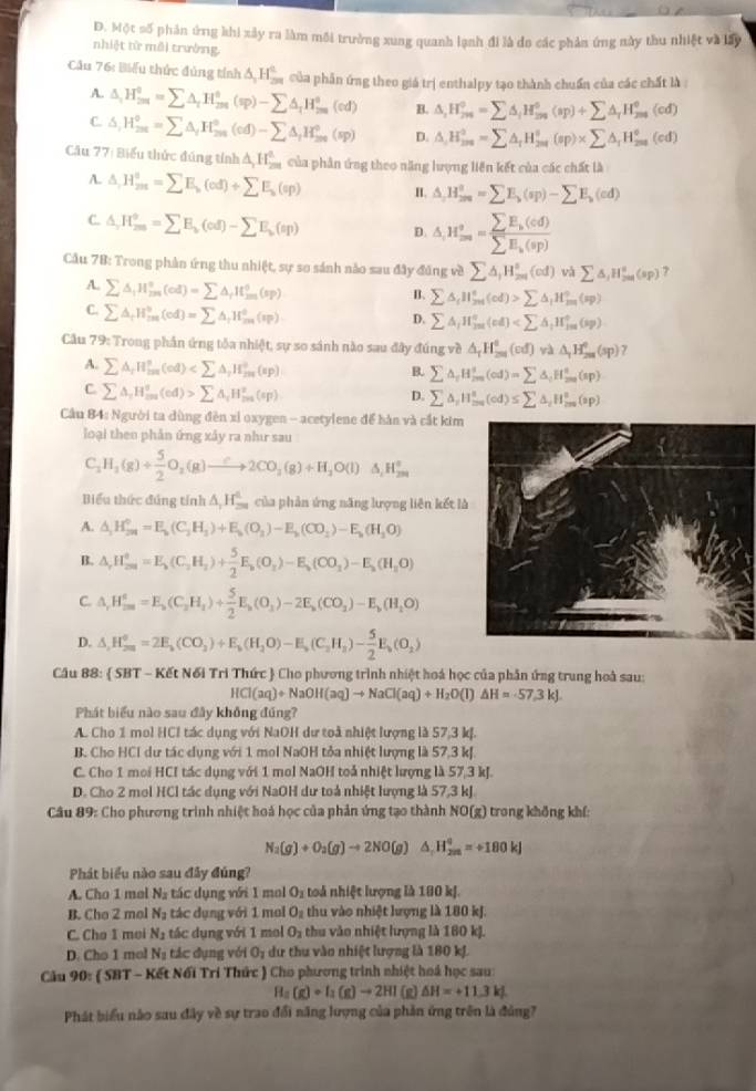 Một số phản ứng khi xây ra làm môi trưởng xung quanh lạnh đi là đo các phản ứng này thu nhiệt và lấy
nhiệt từ môi trường
Cầu 76: Biểu thức đúng tính △ _1H_(2π)^2 của phần ứng theo giá trị enthalpy tạo thành chuẩn của các chất là :
A. △ _iH_(2m)°=sumlimits △ _iH_(2m)°(sp)-sumlimits △ _iH_(2m)°(cd) B. △ _1H_^0=sumlimits △ _iH_(299)^0(ap)+sumlimits △ _iH_(299)^0(cd)
C. △ _1H_2^=^circ =sumlimits △ _iH_(201)°(cd)-sumlimits △ _iH_(200)°(sp) D. △ _iH_(2m)°=sumlimits △ _iH_(2m)°(sp)* sumlimits △ _iH_(2m)°(cd)
Cău 77: Biểu thức đúng tính △ _1H_(2m)^2 của phân ứng theo năng lượng liên kết của các chất là
A. △ ,H_(2nt)°=sumlimits E_b(cd)+sumlimits E_b(sp) I. △ ,H_(2m)°=sumlimits E_b(sp)-sumlimits E_b(cd)
C. △ ,H_(2m)°=sumlimits E_b(cd)-sumlimits E_b(sp) D. △ ,H_(∈fty)^o=frac sumlimits E_k(cd)sumlimits E_k(sp)
Cầu 78: Trong phản ứng thu nhiệt, sự so sánh nào sau đây đúng về sumlimits △ _1H_(2m)°(cd) và sumlimits △ ,H_(2n)°(sp) 7
A. sumlimits △ _iH_m^((circ)(cd)=sumlimits △ _i)H_m^((circ)(sp)
B. sumlimits △ _i)H_5(^circ Cd)>sumlimits △ _iH_m^((circ)(sp)
C. sumlimits △ _f)H_m^((circ)(cd)=sumlimits △ _i)H_m^((circ)(sp)
D. sumlimits A_i)H_(j=1)°(cd)
Cầu 79: Trong phần ứng tôa nhiệt, sự so sánh nào sau đây đúng về △ _TH_(201)^0(cd)va△ _1H_(201)^0(sp) γ
A. sumlimits △ _iH_(ma)^n(od)
B. sumlimits △ _iH_(2m)^s(cd)=sumlimits △ _iH_(ma)^s(sp)
C. sumlimits △ _iH_(ma)^o(cd)>sumlimits △ _iH_(ma)^o(cp)
D. sumlimits △ _iH_(ma)^s(cd)≤ sumlimits △ _iH_(ma)^s(sp)
Cầu 84: Người ta dùng đền xỉ oxygen - acetylene để hàn và cắt kim
loại then phản ứng xây ra như sau
C_2H_2(g)+ 5/2 O_2(g)to 2CO_2(g)+H_2O(l)△ _2H_(2m)°
Biểu thức đúng tính △ _1H_(20)^1 của phản ứng năng lượng liên kết là
A. △ _1H_(2n=)^(0(C_2)H_3)+E_b()+E_b(O_2)-E_b(CO_2)-E_b(H_2O)
B. △ ,H_(2n)^0=E_b(C_2H_2)+ 5/2 E_b(O_2)-E_b(CO_2)-E_b(H_2O)
C. △ _rH_(2m)^o=E_a(C_2H_1)+ 5/2 E_a(O_3)-2E_a(CO_2)-E_b(H_1O)
D. △ ,H_(2m)^02π =(CO_2)+E_b(H_2O)-E_b(C_2H_3)- 5/2 E_b(O_2)
Câu 88:  SBT-K∈ tN61Tr T Chức  Cho phương trình nhiệt hoá học của phân ứng trung hoà sau:
HCl(aq)+NaOH(aq)to NaCl(aq)+H_2O(l)△ H=-57.3kJ.
Phát biểu nào sau đây không đúng?
A. Cho 1 mol HCI tác dụng với NaOH dư toà nhiệt lượng là 57,3 kf.
B. Cho HCl dư tác dụng với 1 mol NaOH tỏa nhiệt lượng là 57,3 kJ.
C. Cho 1 moi HCI tác dụng với 1 mol NaOH toả nhiệt lượng là 57,3 kJ.
D. Cho 2 mol HCl tác dụng với NaOH dư toà nhiệt lượng là 57,3 kJ.
Câu 89: Cho phương trình nhiệt hoá học của phản ứng tạo thành NO(g) trong không khí:
N_2(g)+O_2(g)to 2NO(g)△ _1H_(2m)°=+180kJ
Phát biểu nào sau đây đúng?
A. Cho 1 mel N_2 tác dụng với 1 mol O_1 toà nhiệt lượng là 180 kJ.
B. Cho 2 mol N_2 tác dụng với 1 mol O_2 thu vào nhiệt lượng là 180 kJ.
C. Cho 1 moi N_2 tác dụng với 1 mol O_2 thu vào nhiệt lượng là 160 kJ.
D. Cho 1 mol N_2 tác dụng với O_1 dư thu vào nhiệt lượng là 180 kJ.
Câu ) 90: ( SBT - Kết Nổi Trí Thức ) Cho phương trình nhiệt hoá học sau:
H_2(g)+I_2(g)to 2HI (g) △ H=+11.3kJ.
Phát biểu nào sau đây về sự trao đổi năng lượng của phần ứng trên là đủng?