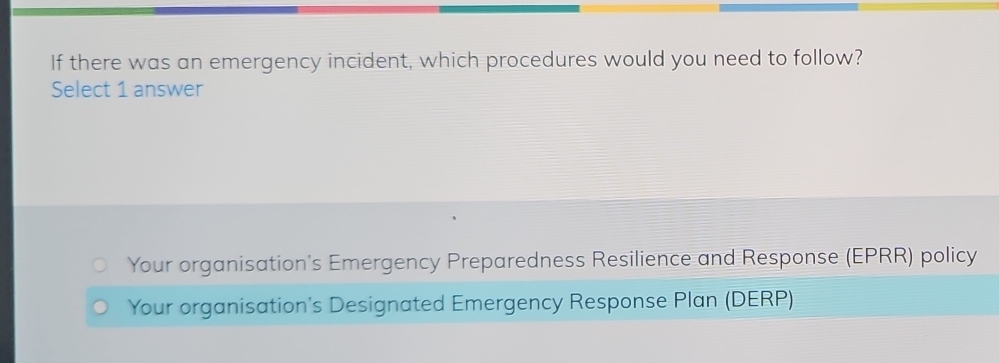 If there was an emergency incident, which procedures would you need to follow?
Select 1 answer
Your organisation's Emergency Preparedness Resilience and Response (EPRR) policy
Your organisation's Designated Emergency Response Plan (DERP)