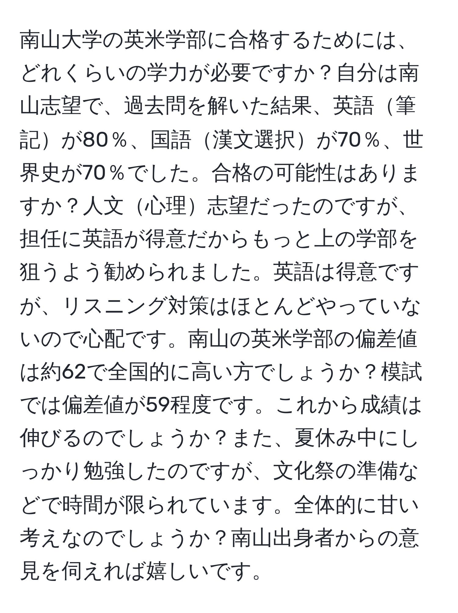 南山大学の英米学部に合格するためには、どれくらいの学力が必要ですか？自分は南山志望で、過去問を解いた結果、英語筆記が80％、国語漢文選択が70％、世界史が70％でした。合格の可能性はありますか？人文心理志望だったのですが、担任に英語が得意だからもっと上の学部を狙うよう勧められました。英語は得意ですが、リスニング対策はほとんどやっていないので心配です。南山の英米学部の偏差値は約62で全国的に高い方でしょうか？模試では偏差値が59程度です。これから成績は伸びるのでしょうか？また、夏休み中にしっかり勉強したのですが、文化祭の準備などで時間が限られています。全体的に甘い考えなのでしょうか？南山出身者からの意見を伺えれば嬉しいです。