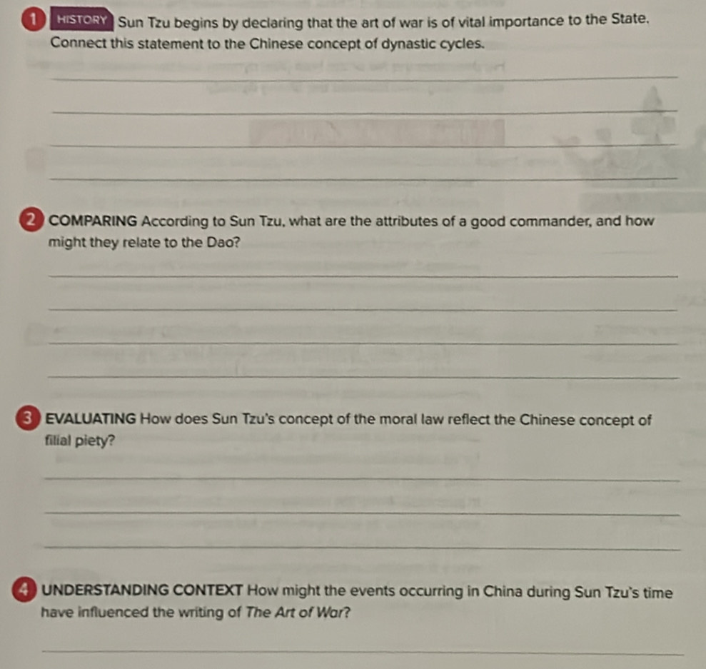 histon Sun Tzu begins by declaring that the art of war is of vital importance to the State. 
Connect this statement to the Chinese concept of dynastic cycles. 
_ 
_ 
_ 
_ 
2 COMPARING According to Sun Tzu, what are the attributes of a good commander, and how 
might they relate to the Dao? 
_ 
_ 
_ 
_ 
3) EVALUATING How does Sun Tzu's concept of the moral law reflect the Chinese concept of 
filial piety? 
_ 
_ 
_ 
4) UNDERSTANDING CONTEXT How might the events occurring in China during Sun Tzu's time 
have influenced the writing of The Art of Wor? 
_