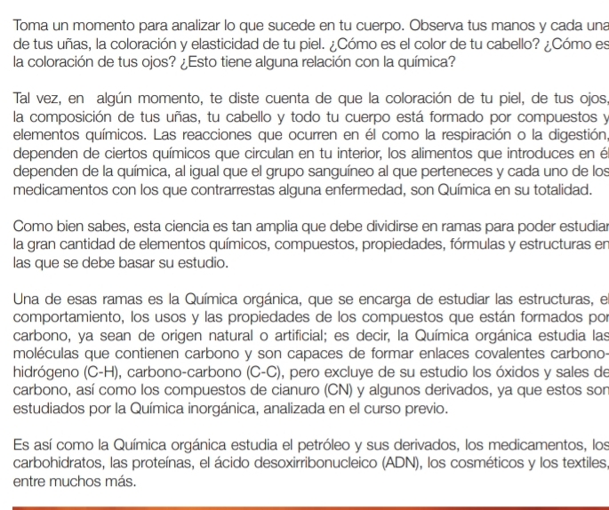 Toma un momento para analizar lo que sucede en tu cuerpo. Observa tus manos y cada una
de tus uñas, la coloración y elasticidad de tu piel. ¿Cómo es el color de tu cabello? ¿Cómo es
la coloración de tus ojos? ¿Esto tiene alguna relación con la química?
Tal vez, en algún momento, te diste cuenta de que la coloración de tu piel, de tus ojos,
la composición de tus uñas, tu cabello y todo tu cuerpo está formado por compuestos y
elementos químicos. Las reacciones que ocurren en él como la respiración o la digestión,
dependen de ciertos químicos que circulan en tu interior, los alimentos que introduces en é
dependen de la química, al igual que el grupo sanguíneo al que perteneces y cada uno de los
medicamentos con los que contrarrestas alguna enfermedad, son Química en su totalidad.
Como bien sabes, esta ciencia es tan amplia que debe dividirse en ramas para poder estudiar
la gran cantidad de elementos químicos, compuestos, propiedades, fórmulas y estructuras en
las que se debe basar su estudio.
Una de esas ramas es la Química orgánica, que se encarga de estudiar las estructuras, el
comportamiento, los usos y las propiedades de los compuestos que están formados por
carbono, ya sean de origen natural o artificial; es decir, la Química orgánica estudia las
moléculas que contienen carbono y son capaces de formar enlaces covalentes carbono-
hidrógeno (C-H), carbono-carbono (C-C), pero excluye de su estudio los óxidos y sales de
carbono, así como los compuestos de cianuro (CN) y algunos derivados, ya que estos son
estudiados por la Química inorgánica, analizada en el curso previo.
Es así como la Química orgánica estudia el petróleo y sus derivados, los medicamentos, los
carbohidratos, las proteínas, el ácido desoxirribonucleico (ADN), los cosméticos y los textiles,
entre muchos más.