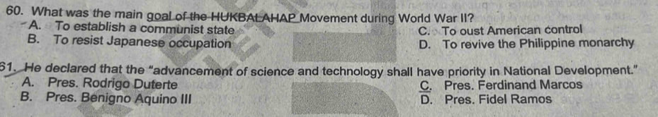 What was the main goal of the HUKBAL AHAP Movement during World War II?
A. To establish a communist state C. To oust American control
B. To resist Japanese occupation D. To revive the Philippine monarchy
61. He declared that the “advancement of science and technology shall have priority in National Development.”
A. Pres. Rodrigo Duterte C. Pres. Ferdinand Marcos
B. Pres. Benigno Aquino III D. Pres. Fidel Ramos