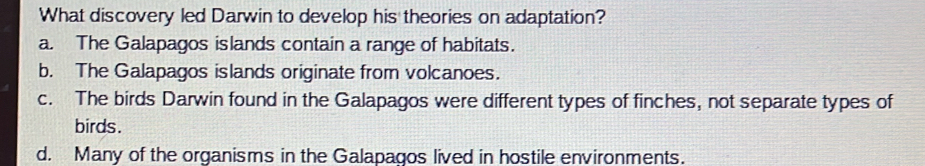 What discovery led Darwin to develop his theories on adaptation?
a. The Galapagos islands contain a range of habitats.
b. The Galapagos islands originate from volcanoes.
c. The birds Darwin found in the Galapagos were different types of finches, not separate types of
birds.
d. Many of the organisms in the Galapagos lived in hostile environments.