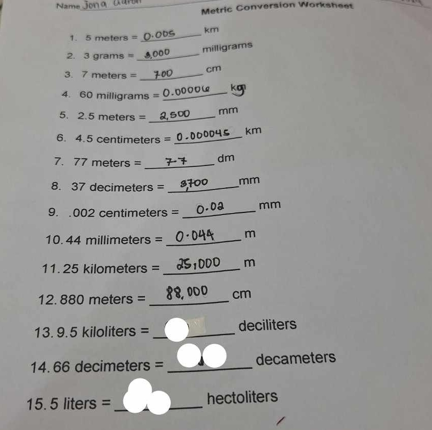 Name_ 
_ 
Metric Conversion Worksheet 
km 
1. 5 meters =
_
milligrams
2. 3 grams =
_
cm
3. 7 meters =_ 
ko 
4. 60 milligrams =
_
mm
5. 2.5 meters =_ 
6. 4.5 centimeters = _ 004 km
7. 77 meters =_ 
dm
mm
8. 37 decimeters =_ 
mm
9..002 centimeters =_ 
10. 44 millimeters =_ 
m
11. 25 kilometers =_ 
m
12. 880 meters =_ 
cm
13. 9.5 kiloliters = _ deciliters
14. 66 decimeters = _ decameters
15. 5 liters = _ hectoliters