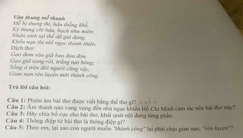 Văn thung mễ thanh 
Mễ bị thung thì, hần thống khổ, 
Ký thung chi hậu, bạch như miên; 
Nhân sinh tại thể dã giả dạng, 
Khổn nạn thị nhĩ ngọc thành thiên. 
Dịch thơ: 
Gạo đem vào giã bao đau đớn, 
Gạo giã xong rồi, trắng tựa bông; 
ống ở trên đời người cũng vậy, 
Gian nan rèn luyện mới thành công. 
Trã lời câu hỏi: 
Câu 1: Phiên âm bài thơ được viết bằng thể thơ gì? 
Câu 2: Ẩm thanh nào vang vọng đến nhà ngục khiến Hồ Chí Minh cảm tác nên bài thơ này? 
Câu 3: Hãy chia bố cục cho bài thơ, khái quát nội dung từng phần. 
Cầu 4: Thông điệp từ bài thơ là thông điệp gì? 
Câu 5: Theo em, tại sao con người muốn 'thành công' lại phải chịu gian nan, "rèn luyện"?