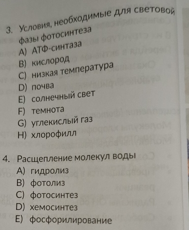 Условия, необходимыιе для световой
Φазы| φотосинтеза
A ATФ-синтаза
Вкислород
С) низкая темлература
D) почва
Ε) солнечный свет
F) темнота
G) углекислый газ
Η) хлороφилл
4. Расшелление молекул воды
Α) гидролиз
Β) φоΤолиз
C) фотосинтез
D) хемосинтез
E) фосфорилирование