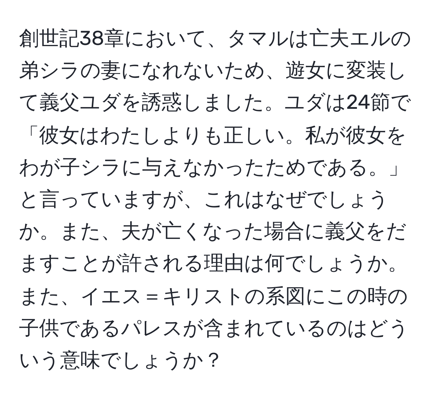 創世記38章において、タマルは亡夫エルの弟シラの妻になれないため、遊女に変装して義父ユダを誘惑しました。ユダは24節で「彼女はわたしよりも正しい。私が彼女をわが子シラに与えなかったためである。」と言っていますが、これはなぜでしょうか。また、夫が亡くなった場合に義父をだますことが許される理由は何でしょうか。また、イエス＝キリストの系図にこの時の子供であるパレスが含まれているのはどういう意味でしょうか？
