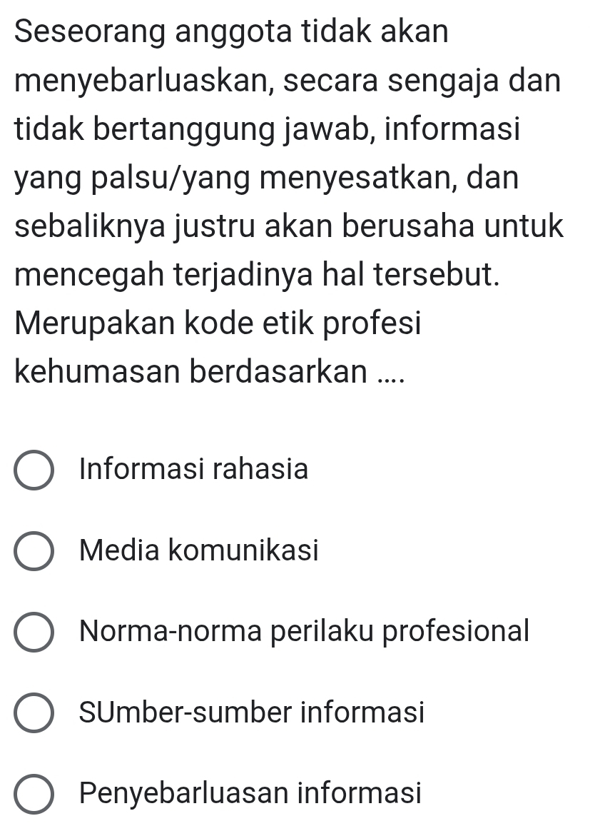 Seseorang anggota tidak akan
menyebarluaskan, secara sengaja dan
tidak bertanggung jawab, informasi
yang palsu/yang menyesatkan, dan
sebaliknya justru akan berusaha untuk
mencegah terjadinya hal tersebut.
Merupakan kode etik profesi
kehumasan berdasarkan ....
Informasi rahasia
Media komunikasi
Norma-norma perilaku profesional
SUmber-sumber informasi
Penyebarluasan informasi