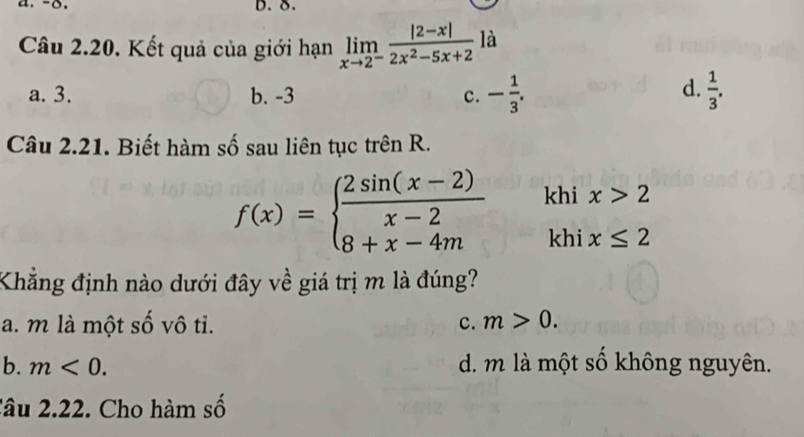 δ.
Câu 2.20. Kết quả của giới hạn limlimits _xto 2^- (|2-x|)/2x^2-5x+2  là
d.
a. 3. b. -3 c. - 1/3 .  1/3 . 
Câu 2.21. Biết hàm số sau liên tục trên R.
f(x)=beginarrayl  (2sin (x-2))/x-2  8+x-4mendarray. khi x>2
khi x≤ 2
Khẳng định nào dưới đây về giá trị m là đúng?
a. m là một số vô tỉ. c. m>0.
b. m<0</tex>. d. m là một số không nguyên.
Câu 2.22. Cho hàm số