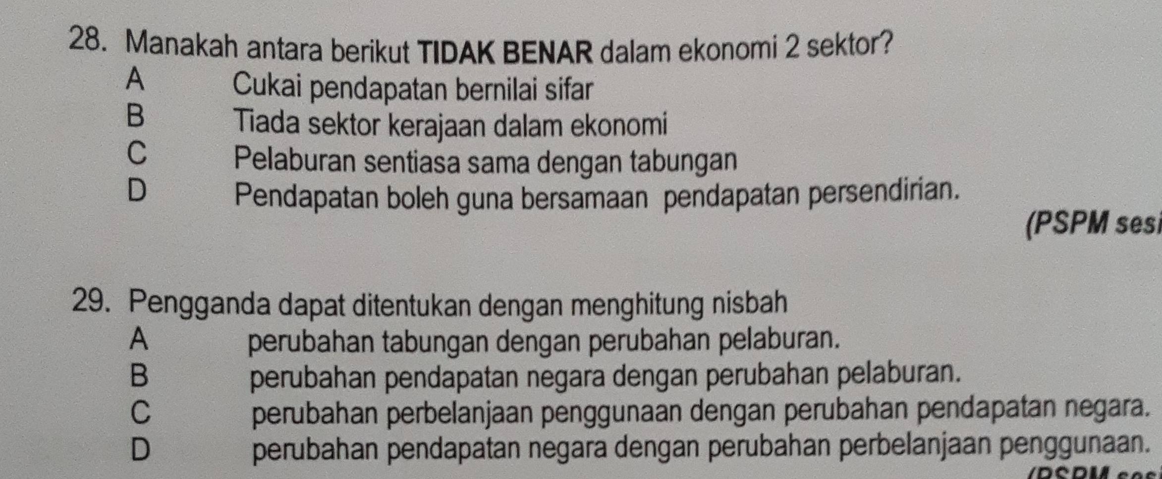 Manakah antara berikut TIDAK BENAR dalam ekonomi 2 sektor?
A
Cukai pendapatan bernilai sifar
B
Tiada sektor kerajaan dalam ekonomi
C
Pelaburan sentiasa sama dengan tabungan
D
Pendapatan boleh guna bersamaan pendapatan persendirian.
(PSPM sesi
29. Pengganda dapat ditentukan dengan menghitung nisbah
A perubahan tabungan dengan perubahan pelaburan.
B perubahan pendapatan negara dengan perubahan pelaburan.
C perubahan perbelanjaan penggunaan dengan perubahan pendapatan negara.
D perubahan pendapatan negara dengan perubahan perbelanjaan penggunaan.