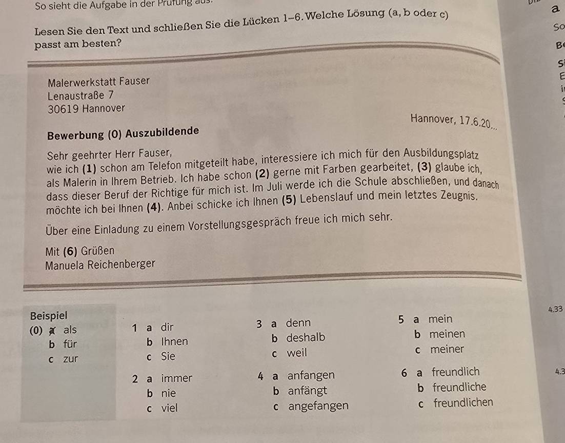 So sieht die Aufgabe in der Prufung aus
Lesen Sie den Text und schließen Sie die Lücken 1-6. Welche Lösung (a, b oder c)
a
So
passt am besten? B
Si
Malerwerkstatt Fauser
E
i
Lenaustraße 7
30619 Hannover
Hannover, 17.6. 20...
Bewerbung (O) Auszubildende
Sehr geehrter Herr Fauser,
wie ich (1) schon am Telefon mitgeteilt habe, interessiere ich mich für den Ausbildungsplatz
als Malerin in Ihrem Betrieb. Ich habe schon (2) gerne mit Farben gearbeitet, (3) glaube ich,
dass dieser Beruf der Richtige für mich ist. Im Juli werde ich die Schule abschließen, und danach
möchte ich bei Ihnen (4). Anbei schicke ich Ihnen (5) Lebenslauf und mein letztes Zeugnis.
Über eine Einladung zu einem Vorstellungsgespräch freue ich mich sehr.
Mit (6) Grüßen
Manuela Reichenberger
Beispiel 5 a mein
(0) ★ als 1 a dir 3 a denn 4.33
b für b Ihnen b deshalb b meinen
c zur c Sie c weil c meiner
2 a immer 4 a anfangen 6 a freundlich 4.3
b nie b anfängt b freundliche
c viel c angefangen c freundlichen