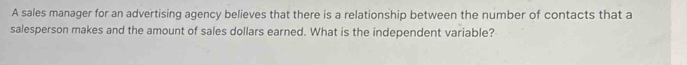 A sales manager for an advertising agency believes that there is a relationship between the number of contacts that a 
salesperson makes and the amount of sales dollars earned. What is the independent variable?