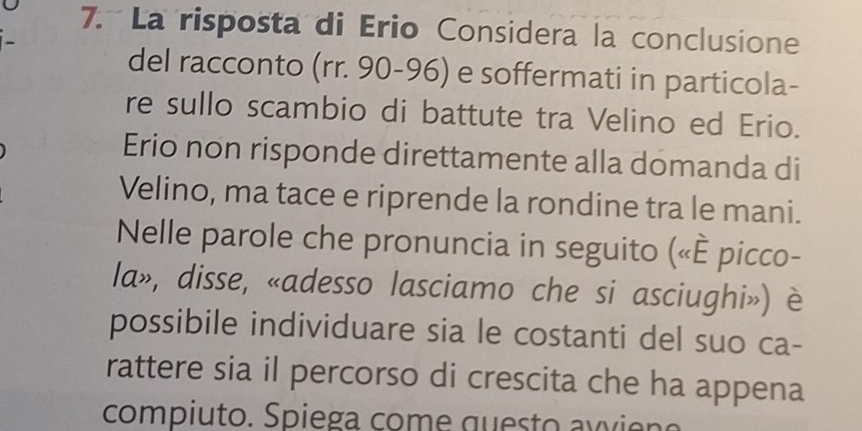 La risposta di Erio Considera la conclusione 
- 
del racconto (rr. 90-96) e soffermati in particola- 
re sullo scambio di battute tra Velino ed Erio. 
Erio non risponde direttamente alla domanda di 
Velino, ma tace e riprende la rondine tra le mani. 
Nelle parole che pronuncia in seguito («È picco- 
la», disse, «adesso lasciamo che si asciughi») è 
possibile individuare sia le costanti del suo ca- 
rattere sia il percorso di crescita che ha appena 
compiuto. Spiega come questo awi e no