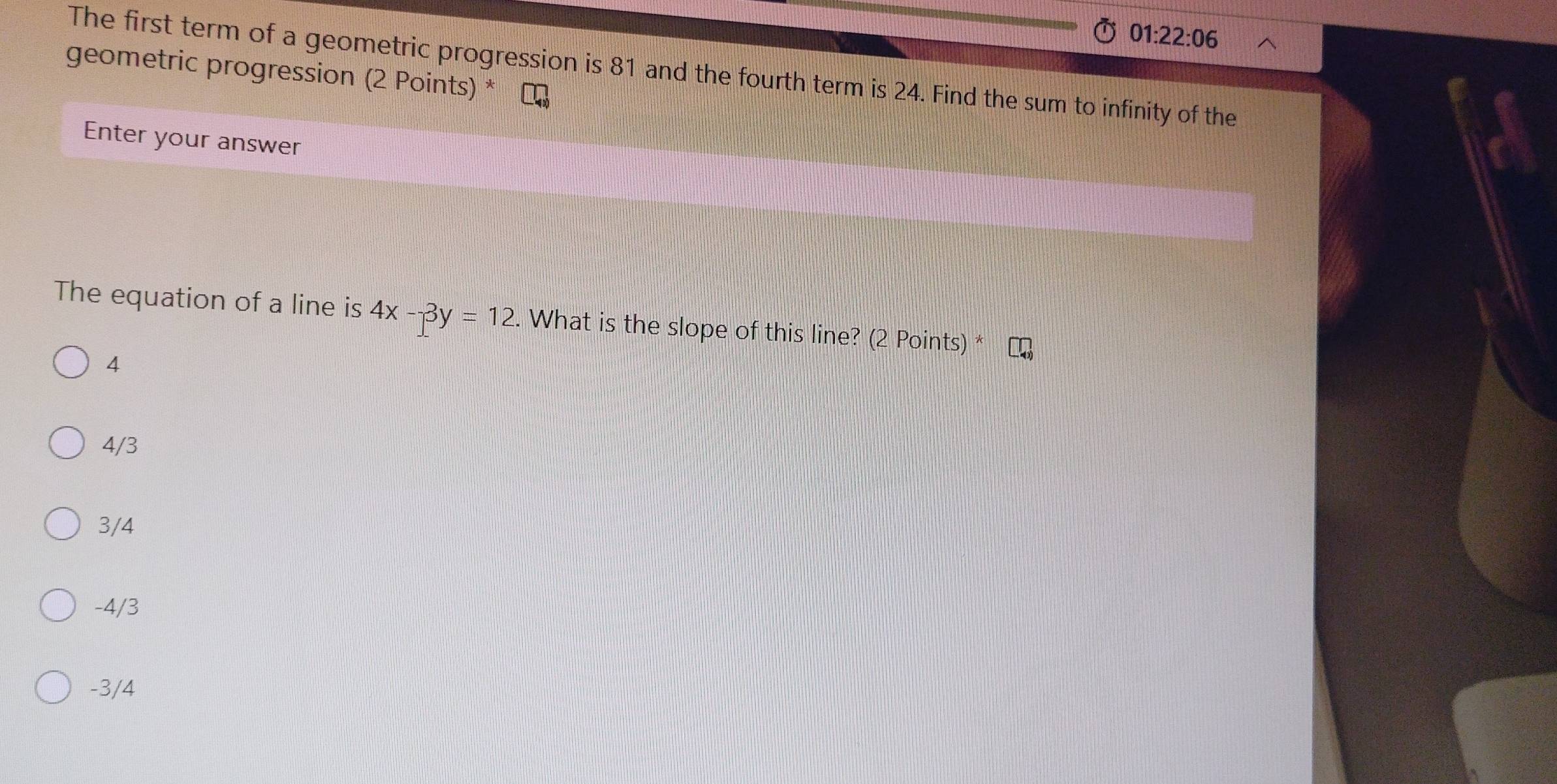 01:22:06 
The first term of a geometric progression is 81 and the fourth term is 24. Find the sum to infinity of the
geometric progression (2 Points) *
Enter your answer
The equation of a line is 4x-3y=12. What is the slope of this line? (2 Points) *
4
4/3
3/4
-4/3
-3/4