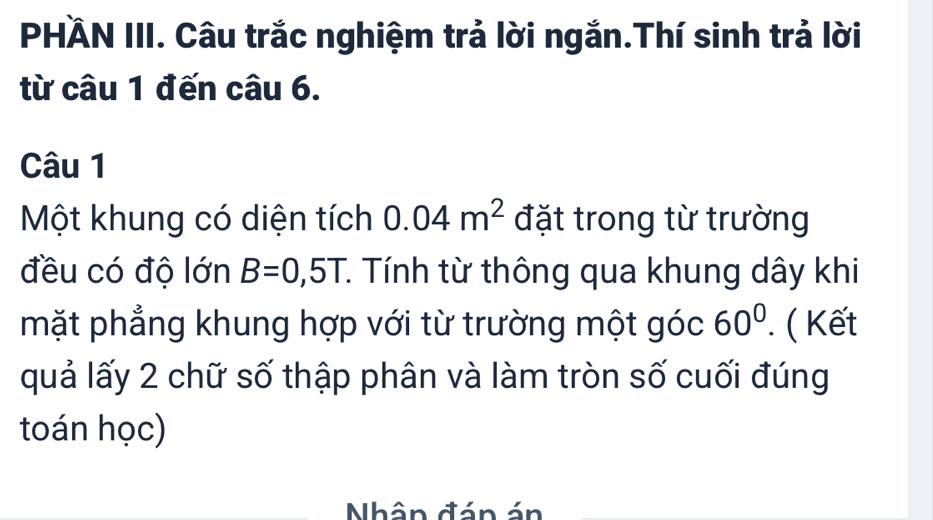 PHÄN III. Câu trắc nghiệm trả lời ngắn.Thí sinh trả lời 
từ câu 1 đến câu 6. 
Câu 1 
Một khung có diện tích 0.04m^2 đặt trong từ trường 
đều có độ lớn B=0,5T : Tính từ thông qua khung dây khi 
mặt phẳng khung hợp với từ trường một góc 60°. ( Kết 
quả lấy 2 chữ số thập phân và làm tròn số cuối đúng 
toán học) 
Nhân đán án