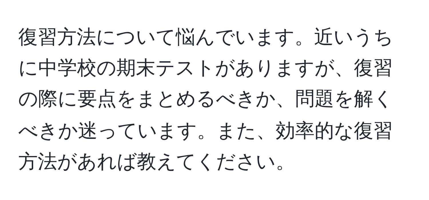 復習方法について悩んでいます。近いうちに中学校の期末テストがありますが、復習の際に要点をまとめるべきか、問題を解くべきか迷っています。また、効率的な復習方法があれば教えてください。