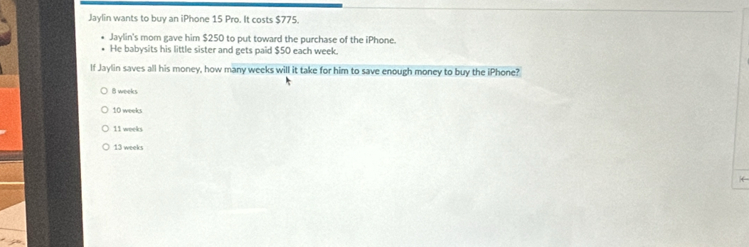 Jaylin wants to buy an iPhone 15 Pro. It costs $775.
Jaylin's mom gave him $250 to put toward the purchase of the iPhone.
He babysits his little sister and gets paid $50 each week.
If Jaylin saves all his money, how many weeks will it take for him to save enough money to buy the iPhone?
B weeks
10 weeks
11 weeks
13 weeks
←