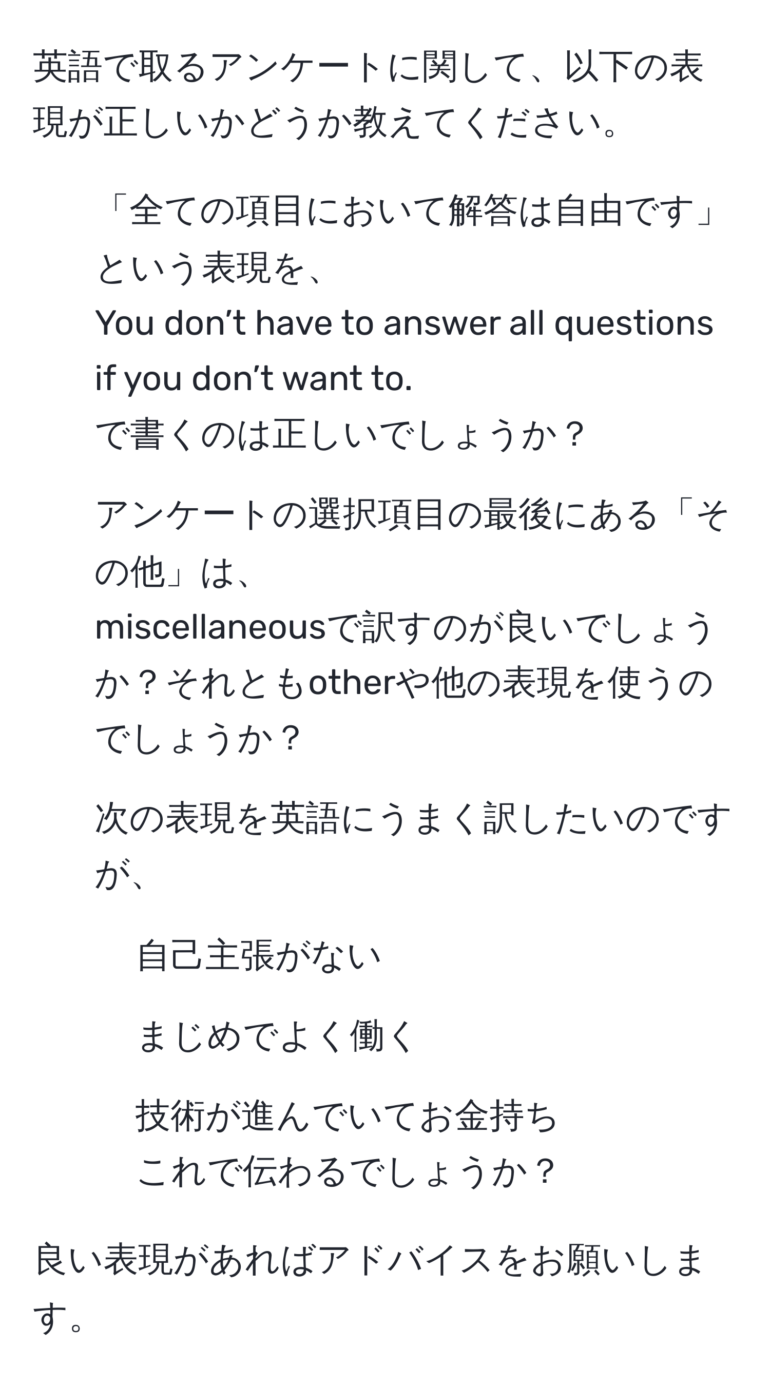 英語で取るアンケートに関して、以下の表現が正しいかどうか教えてください。  

1. 「全ての項目において解答は自由です」という表現を、  
You don’t have to answer all questions if you don’t want to.  
で書くのは正しいでしょうか？  

2. アンケートの選択項目の最後にある「その他」は、  
miscellaneousで訳すのが良いでしょうか？それともotherや他の表現を使うのでしょうか？  

3. 次の表現を英語にうまく訳したいのですが、  
- 自己主張がない  
- まじめでよく働く  
- 技術が進んでいてお金持ち  
これで伝わるでしょうか？  

良い表現があればアドバイスをお願いします。