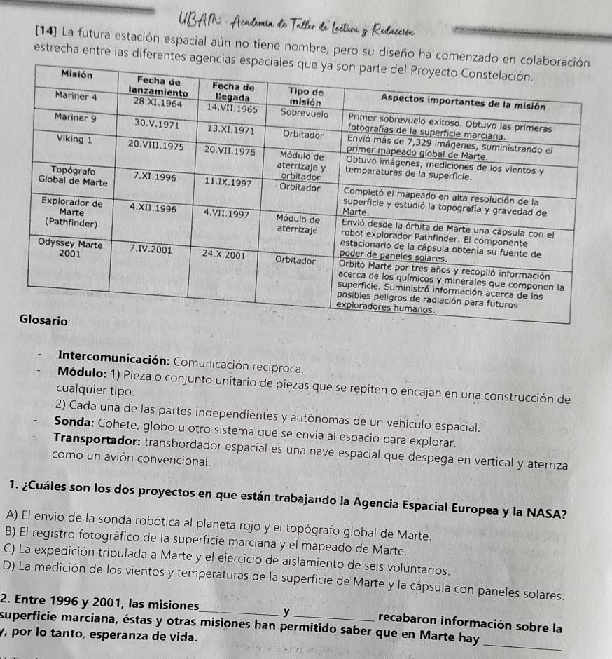 Relacción
[14] La futura estación espacial aún no tiene nombre, pero su diseño ha comenzado
estrecha entre las diferentes a
* Intercomunicación: Comunicación reciproca.
Módulo: 1) Pieza o conjunto unitario de piezas que se repiten o encajan en una construcción de
cualquier tipo.
2) Cada una de las partes independientes y autónomas de un vehículo espacial.
Sonda: Cohete, globo u otro sistema que se envía al espacio para explorar.
Transportador: transbordador espacial es una nave espacial que despega en vertical y aterriza
como un avión convencional.
1. ¿Cuáles son los dos proyectos en que están trabajando la Agencia Espacial Europea y la NASA?
A) El envío de la sonda robótica al planeta rojo y el topógrafo global de Marte.
B) El registro fotográfico de la superficie marciana y el mapeado de Marte.
C) La expedición tripulada a Marte y el ejercicio de aislamiento de seis voluntarios.
D) La medición de los vientos y temperaturas de la superficie de Marte y la cápsula con paneles solares.
y
2. Entre 1996 y 2001, las misiones_ recabaron información sobre la
_
superficie marciana, éstas y otras misiones han permitido saber que en Marte hay
y, por lo tanto, esperanza de vida.