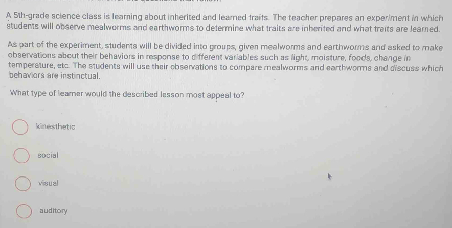 A 5th -grade science class is learning about inherited and learned traits. The teacher prepares an experiment in which
students will observe mealworms and earthworms to determine what traits are inherited and what traits are learned.
As part of the experiment, students will be divided into groups, given mealworms and earthworms and asked to make
observations about their behaviors in response to different variables such as light, moisture, foods, change in
temperature, etc. The students will use their observations to compare mealworms and earthworms and discuss which
behaviors are instinctual.
What type of learner would the described lesson most appeal to?
kinesthetic
social
visual
auditory