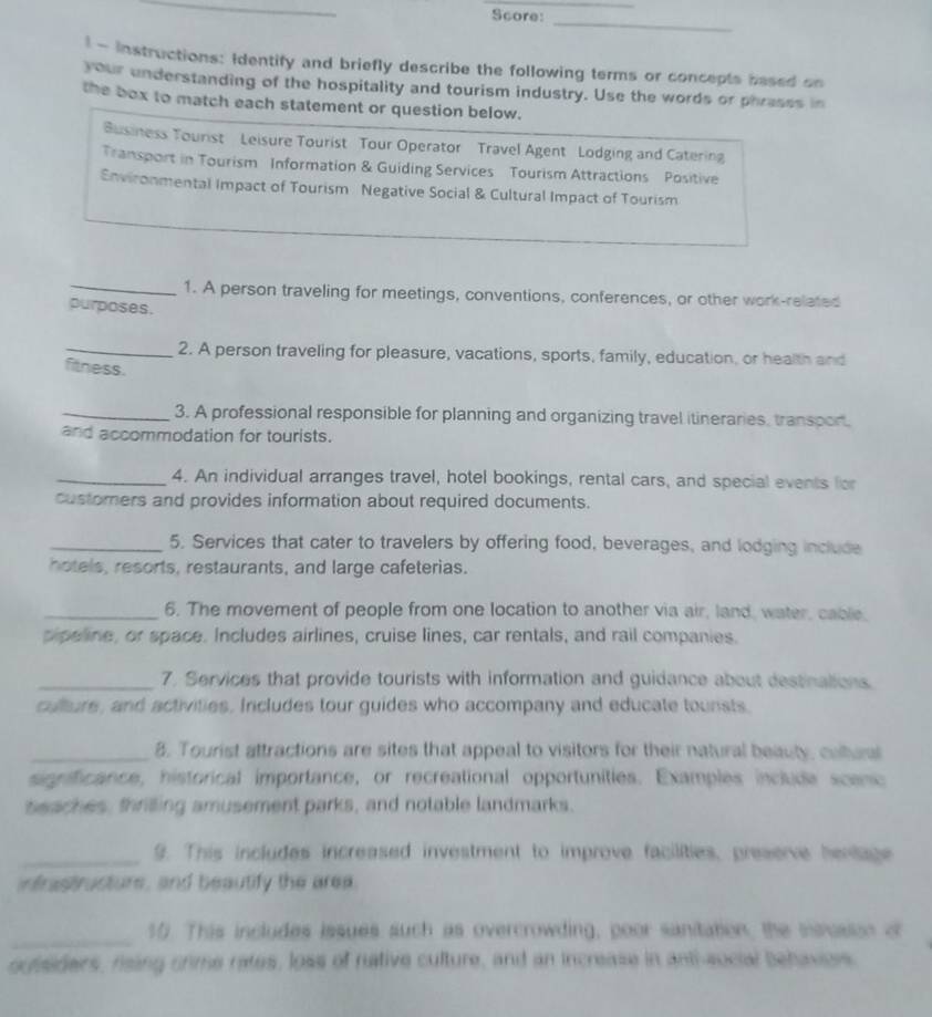 Score: 
_ 
l - Instructions: Identify and briefly describe the following terms or concepts based on 
your understanding of the hospitality and tourism industry. Use the words or phrasss in 
the box to match each statement or question below. 
Business Tourist Leisure Tourist Tour Operator Travel Agent Lodging and Catering 
Transport in Tourism Information & Guiding Services Tourism Attractions Positive 
Environmental Impact of Tourism Negative Social & Cultural Impact of Tourism 
_1. A person traveling for meetings, conventions, conferences, or other work-related 
purposes. 
_2. A person traveling for pleasure, vacations, sports, family, education, or health and 
fitness. 
_3. A professional responsible for planning and organizing travel itineraries, transpor. 
and accommodation for tourists. 
_4. An individual arranges travel, hotel bookings, rental cars, and special events for 
customers and provides information about required documents. 
_5. Services that cater to travelers by offering food, beverages, and lodging include 
hotels, resorts, restaurants, and large cafeterias. 
_6. The movement of people from one location to another via air, land, water, cable. 
tipeline, or space. Includes airlines, cruise lines, car rentals, and rail companies. 
_7. Services that provide tourists with information and guidance about destinations 
culture, and activities. Includes tour guides who accompany and educate tounsts 
_8. Tourist attractions are sites that appeal to visitors for their natural beauty, cultun 
gificance, historical importance, or recreational opportunities. Examples include sceno 
seaches, thrilling amusement parks, and notable landmarks. 
_9. This includes increased investment to improve facilities, preserve hentage 
ntrastructure, and beautify the area. 
_ 
10. This includes issues such as overcrowding, poor sanitation, the seusson of 
oueaders, rising crime rates, loss of native culture, and an increase in anti-sucial Behavioes