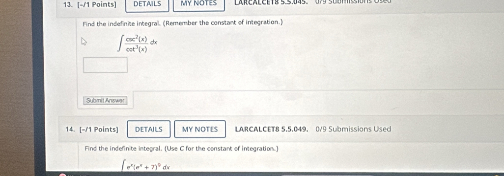 DETAILS MY NOTES LARCALCET8 5:5:045. 0/9 SUbMIssions o 
Find the indefinite integral. (Remember the constant of integration.)
∈t  csc^2(x)/cot^3(x) dx
Submit Answer 
14. [-/1 Points] DETAILS MY NOTES LARCALCET8 5.5.049. 0/9 Submissions Used 
Find the indefinite integral. (Use C for the constant of integration.)
∈t e^x(e^x+7)^9dx