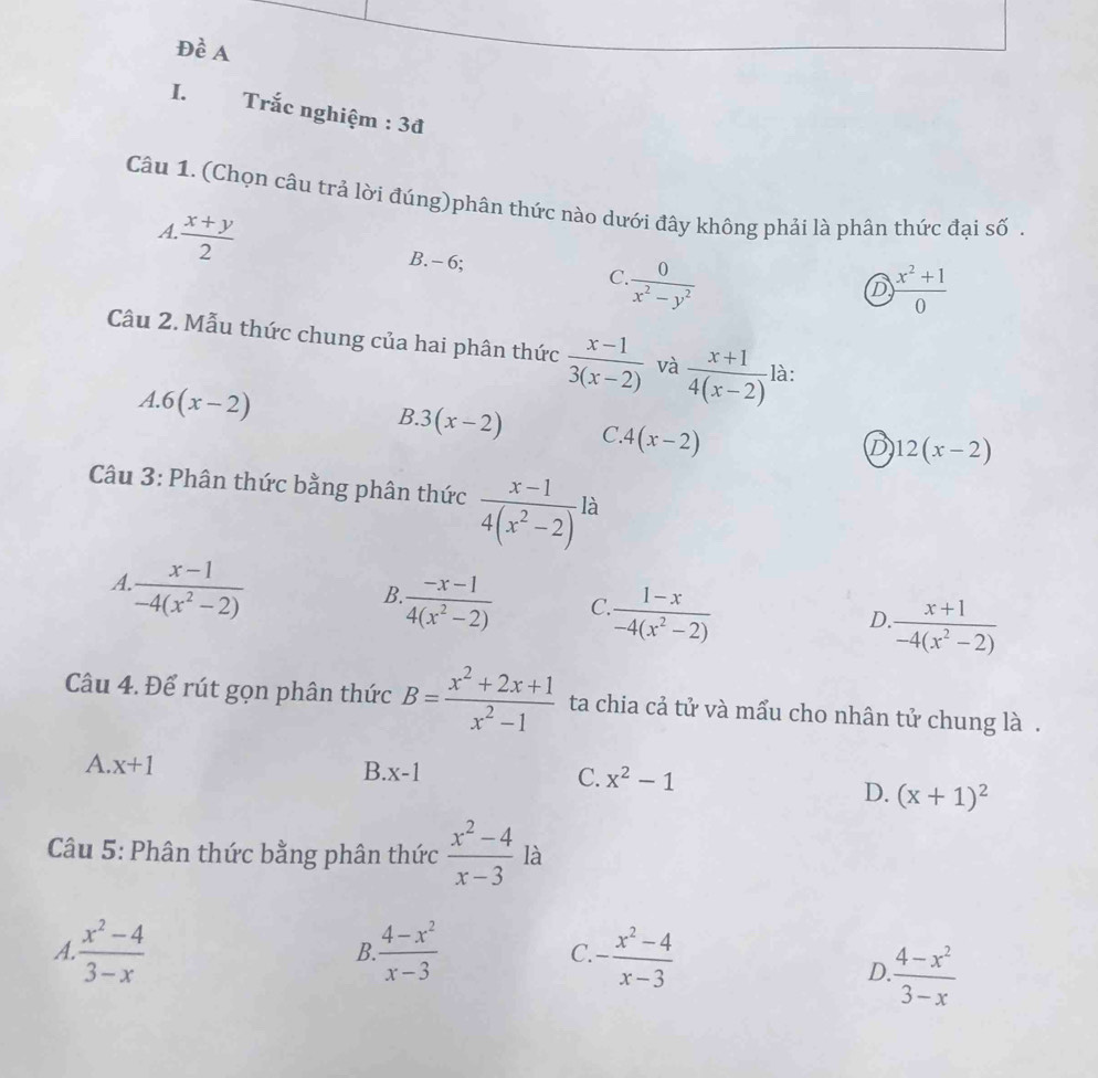 Đề A
I. Trắc nghiệm : 3đ
Câu 1. (Chọn câu trả lời đúng)phân thức nào dưới đây không phải là phân thức đại số
A.  (x+y)/2 
B. - 6;  0/x^2-y^2 
C
D  (x^2+1)/0 
Câu 2. Mẫu thức chung của hai phân thức  (x-1)/3(x-2)  và  (x+1)/4(x-2)  là:
A. 6(x-2)
B. 3(x-2) C 4(x-2)
D 12(x-2)
Câu 3: Phân thức bằng phân thức  (x-1)/4(x^2-2)  là
A.  (x-1)/-4(x^2-2) 
B  (-x-1)/4(x^2-2)  C  (1-x)/-4(x^2-2) 
D.  (x+1)/-4(x^2-2) 
Câu 4. Để rút gọn phân thức B= (x^2+2x+1)/x^2-1  ta chia cả tử và mẩu cho nhân tử chung là .
A. x+1
C. x^2-1
B. x-1 D. (x+1)^2
Câu 5: Phân thức bằng phân thức  (x^2-4)/x-3  là
A.  (x^2-4)/3-x   (4-x^2)/x-3  C. - (x^2-4)/x-3 
B.
D.  (4-x^2)/3-x 