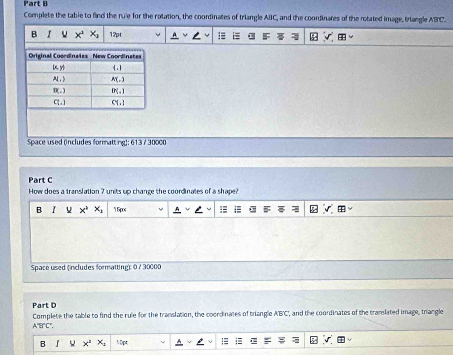 Complete the table to find the rule for the rotation, the coordinates of triangle ABC, and the coordinates of the rotated image, triangle ABC.
Space used (includes formatting): 613 / 30000
Part C
How does a translation 7 units up change the coordinates of a shape?
B I X^2 X_2 15px
Space used (includes formatting): 0 / 30000
Part D
Complete the table to find the rule for the translation, the coordinates of triangle A'B'C', and the coordinates of the translated image, triangle
A''B''C''.
B I X^2 X_2 10pt