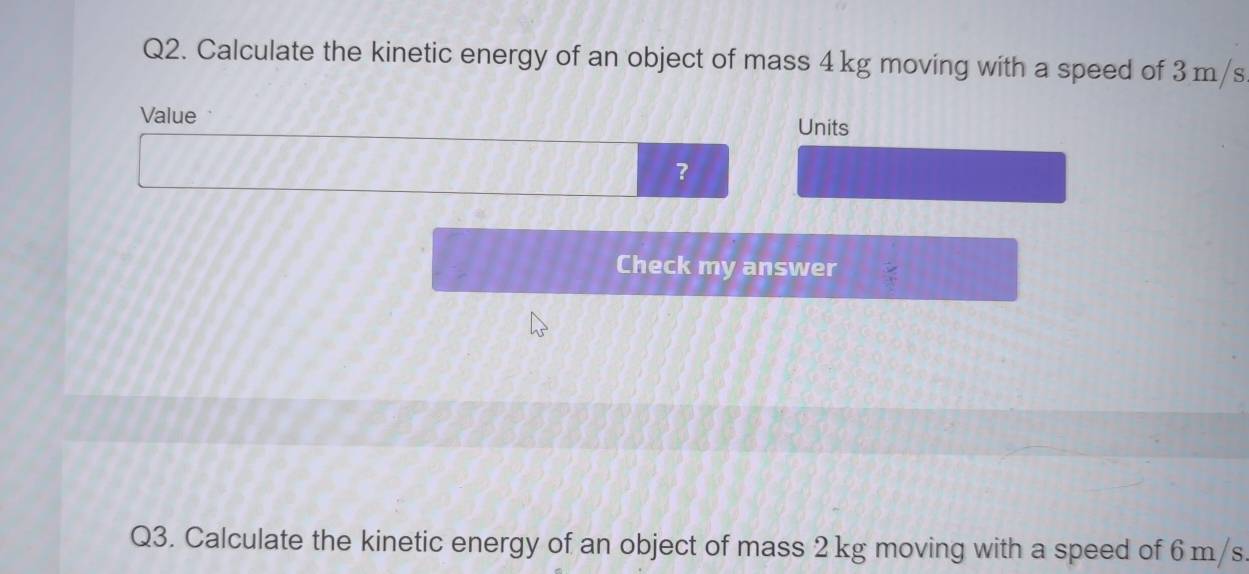 Calculate the kinetic energy of an object of mass 4 kg moving with a speed of 3 m/s
Value 
Units 
？ 
Check my answer 
Q3. Calculate the kinetic energy of an object of mass 2 kg moving with a speed of 6 m/s.