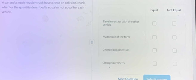 A car and a much heavier truck have a head on collision. Mark
whether the quantity described is equal or not equal for each
vehicle. Equal Not Equal
Time in contact with the other
vehicle
Magnitude of the force
Change in momentum
Change in velocity
Next Question Suhmit answer