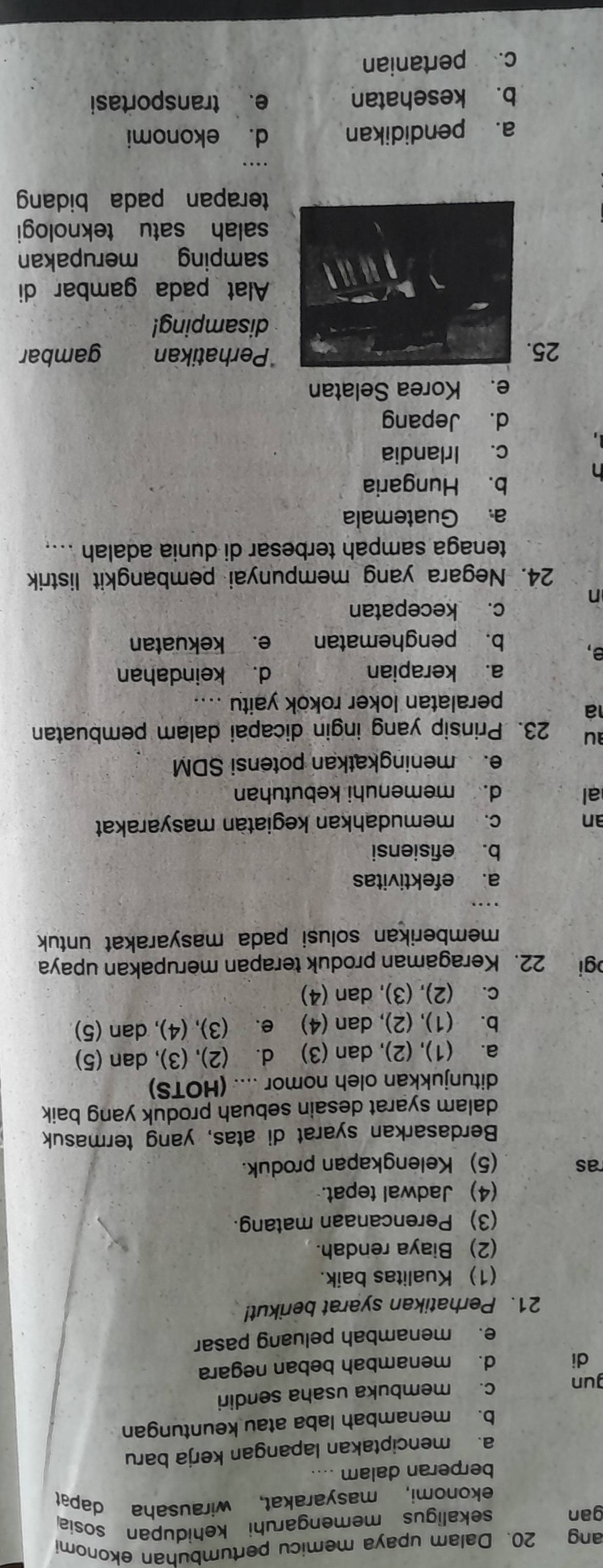 ang 20. Dalam upaya memicu pertumbuhan ekonomi
gan sekaligus memengaruhi kehidupan sosia
ekonomi, masyarakat, wirausaha dapat
berperan dalam ....
a. menciptakan lapangan kerja baru
b. menambah laba atau keuntungan
gun c. membuka usaha sendiri
di d. menambah beban negara
e. menambah peluang pasar
21. Perhatikan syarat berikut!
(1) Kualitas baik.
(2) Biaya rendah.
(3) Perencanaan matang.
(4) Jadwal tepat.
ras (5) Kelengkapan produk.
Berdasarkan syarat di atas, yang termasuk
dalam syarat desain sebuah produk yang baik
ditunjukkan oleh nomor .... (HOTS)
a. (1), (2), dan (3) d. (2), (3), dan (5)
b. (1), (2), dan (4) e. (3), (4), dan (5)
c. (2), (3), dan (4)
gi 22. Keragaman produk terapan merupakan upaya
memberikan solusi pada masyarakat untuk
a. efektivitas
b. efisiensi
an c. memudahkan kegiatàn masyarakat
al d. memenuhi kebutuhan
e. meningkatkan potensi SDM
au 23. Prinsip yang ingin dicapai dalam pembuatan
a
peralatan loker rokok yaitu ....
a. kerapian d. keindahan
a,
b. penghematan e. kekuatan
c. kecepatan
n
24. Negara yang mempunyai pembangkit listrik
tenaga sampah terbesar di dunia adalah ....
a. Guatemala
b. Hungaria
c. Irlandia
d. Jepang
e. Korea Selatan
Perhatikan
25. gambar
disamping!
Alat pada gambar di
samping merupakan
salah satu teknologi
terapan pada bidang
_
a. pendidikan d. ekonomi
b. kesehatan e. transportasi
c. pertanian