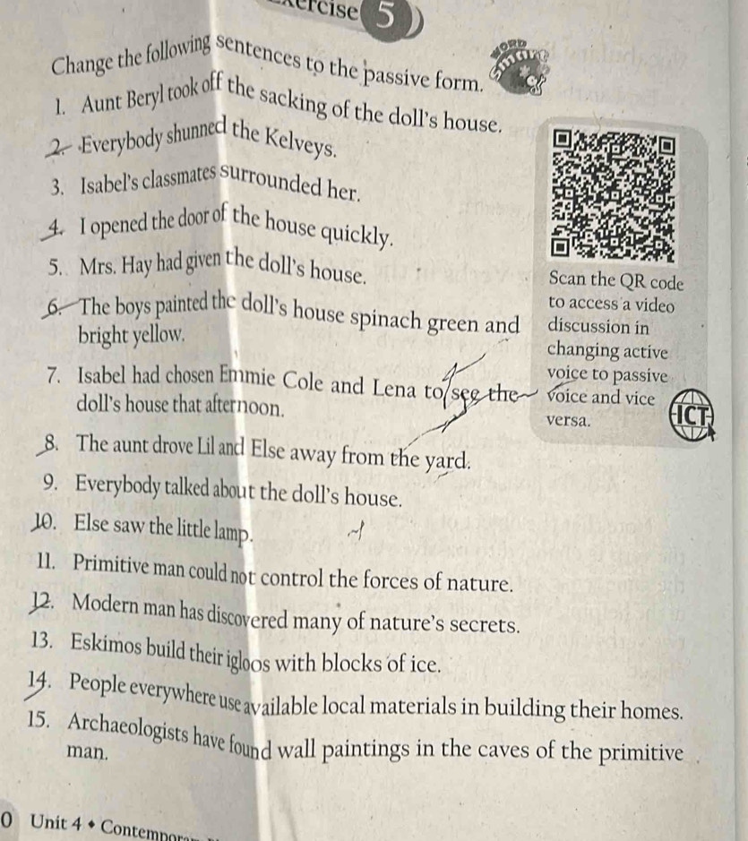 Change the following sentences to the passive form. 
1. Aunt Beryl took off the sacking of the doll's house. 
2. Everybody shunned the Kelveys. 
3. Isabel’s classmates surrounded her. 
4. I opened the door of the house quickly. 
5. Mrs. Hay had given the doll's house. Scan the QR code 
to access a video 
6. The boys painted the doll's house spinach green and discussion in 
bright yellow. 
changing active 
voice to passive 
7. Isabel had chosen Emmie Cole and Lena to see the voice and vice 
doll's house that afternoon. versa. ICT 
8. The aunt drove Lil and Else away from the yard. 
9. Everybody talked about the doll's house. 
10. Else saw the little lamp. 
11. Primitive man could not control the forces of nature. 
12. Modern man has discovered many of nature’s secrets. 
13. Eskimos build their igloos with blocks of ice. 
14. People everywhere use available local materials in building their homes. 
15. Archaeologists have found wall paintings in the caves of the primitive 
man. 
0 Unit 4 ◆ Contemnora