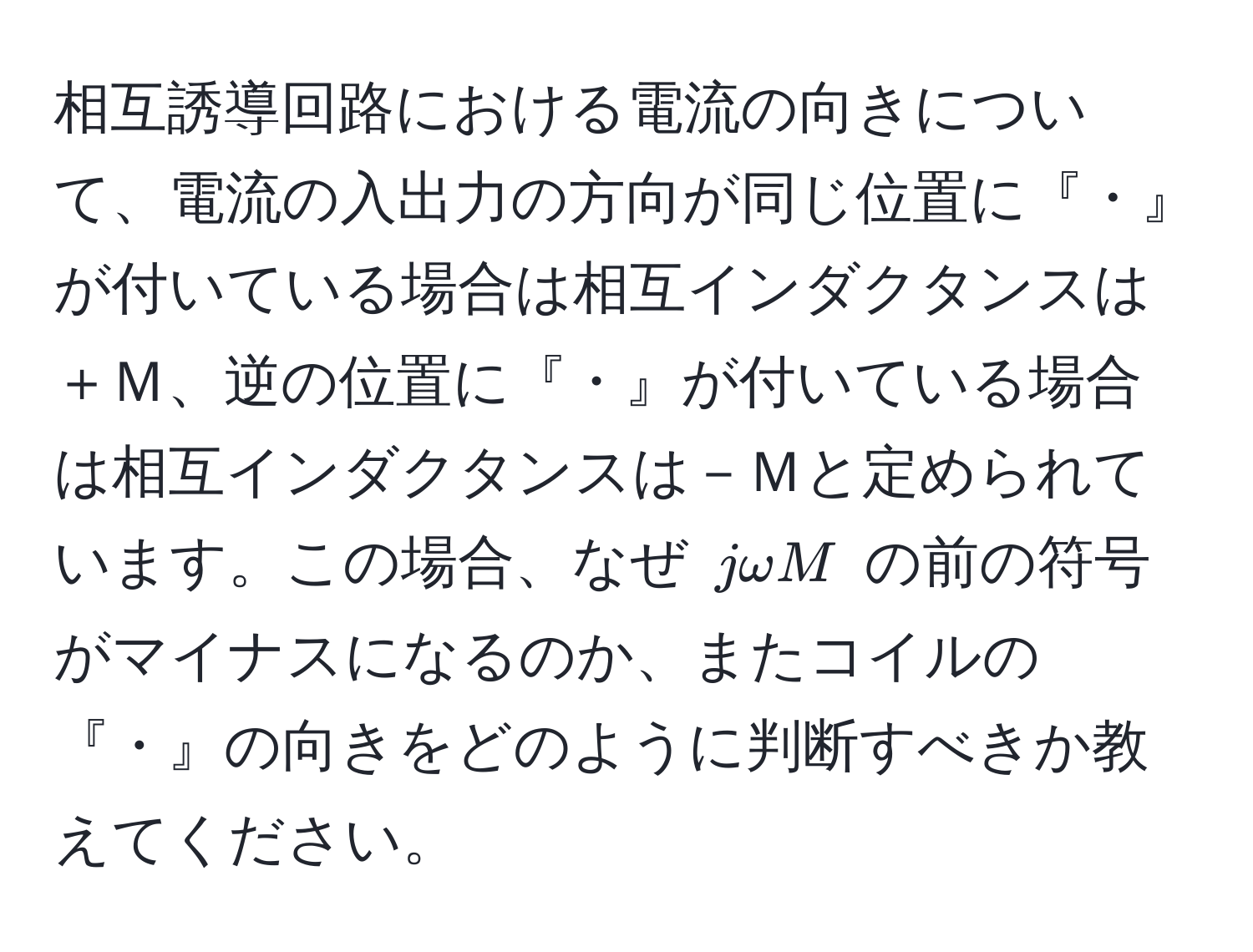 相互誘導回路における電流の向きについて、電流の入出力の方向が同じ位置に『・』が付いている場合は相互インダクタンスは＋Ｍ、逆の位置に『・』が付いている場合は相互インダクタンスは－Ｍと定められています。この場合、なぜ $jomega M$ の前の符号がマイナスになるのか、またコイルの『・』の向きをどのように判断すべきか教えてください。