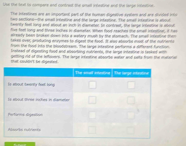 Use the text to compare and contrast the small intestine and the large intestine.
The intestines are an important part of the human digestive systemn and are divided into
two sections--the small intestine and the large intastine. The small intastine is about
twenty feet long and about an inch in diameter. In contrast, the large intestine is about
five feet long and three inches in diameter When food reaches the small inastine, it has
already been broken down into a watery mush by the stomach. The small intastine then
takes over, producing enzymes to digest the food. It also absorbs most of the nutrients
from the food into the bloodstream. The large intestine performs a different function.
Instead of digesting food and absorbing nutrients, the large intestine is tasked with
getting rid of the leftovers. The large intestine absorbs water and salts from the material
that couldn't be digested.
