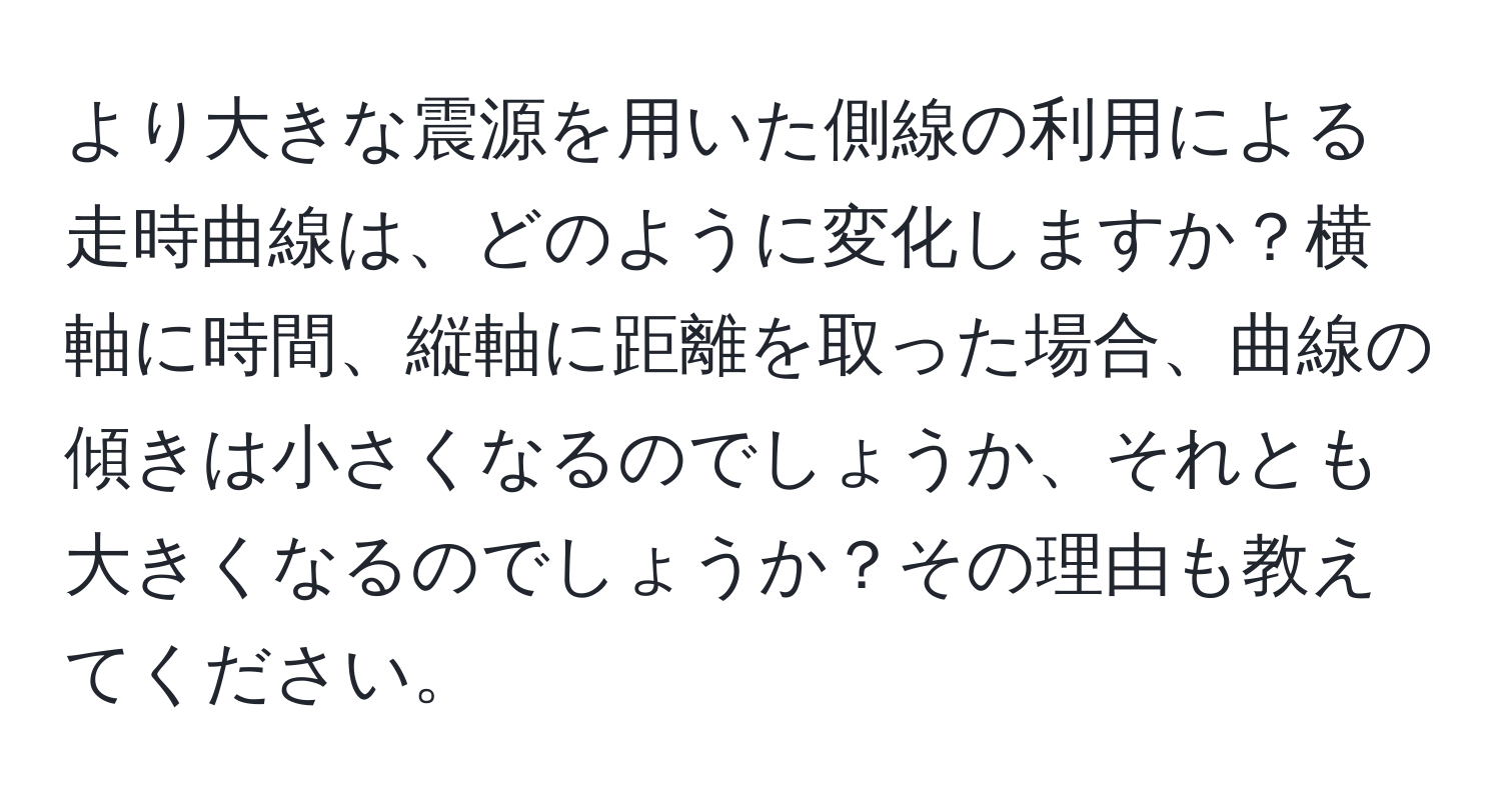 より大きな震源を用いた側線の利用による走時曲線は、どのように変化しますか？横軸に時間、縦軸に距離を取った場合、曲線の傾きは小さくなるのでしょうか、それとも大きくなるのでしょうか？その理由も教えてください。