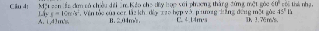Một con lắc đơn có chiều dài 1m.Kéo cho dây hợp với phương thẳng đứng một góc 60° rồi thả nhẹ.
[] 
Lấy g=10m/s^2. Vận tốc của con lắc khi dây treo hợp với phương thẳng đứng một góc 45° là
A. 1,43m/s. B. 2,04m/s. C. 4,14m/s. D. 3,76m/s.