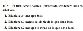 (1-3) Si Juan tiene x dólares, ¿cuántos dólares tendrá Julia en 
cada caso? 
1. Ella tiene $4 más que Juan. 
2. Ella tiene $3 menos del doble de lo que tiene Juan. 
3. Ella tiene $2 más que la mitad de lo que tiene Juan.