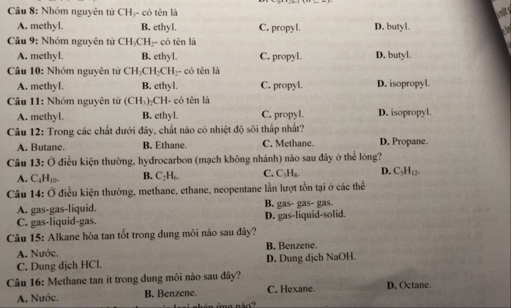 Nhóm nguyên tử CH_3 - có tên là la ột s
A. methyl. B. ethyl. C. propyl. D. butyl. hin
Câu 9: Nhóm nguyên tử CH_3CH_2 - có tên là
A. methyl. B. ethyl. C. propyl. D. butyl.
Câu 10: Nhóm nguyên tử CH_3CH_2CH_2 - có tên là
A. methyl. B. ethyl. C. propyl. D. isopropyl.
Câu 11: Nhóm nguyên tử (CH_3) 2CH- có tên là
A. methyl. B. ethyl. C. propyl. D. isopropyl.
Câu 12: Trong các chất dưới đây, chất nào có nhiệt độ sôi thấp nhất?
A. Butane. B. Ethane. C. Methane. D. Propane.
Câu 13:O Ở điều kiện thường, hydrocarbon (mạch không nhánh) nào sau đây ở thể lỏng?
D.
A. C_4H_10.
C.
B. C_2H_6. C_3H_8. C_5H_12. 
Câu 14: Ở điều kiện thường, methane, ethane, neopentane lần lượt tồn tại ở các thể
A. gas-gas-liquid. B. gas- gas- gas.
C. gas-liquid-gas. D. gas-liquid-solid.
Câu 15: Alkane hòa tan tốt trong dung môi nào sau đây?
B. Benzene.
A. Nước.
C. Dung dịch HCl. D. Dung dịch NaOH.
Câu 16: Methane tan ít trong dung môi nào sau đây?
A. Nước. B. Benzene. C. Hexane.
D. Octane.