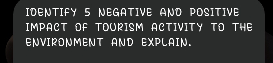 IDENTIFY 5 NEGATIVE AND POSITIVE 
IMPACT OF TOURISM ACTIVITY TO THE 
ENVIRONMENT AND EXPLAIN.