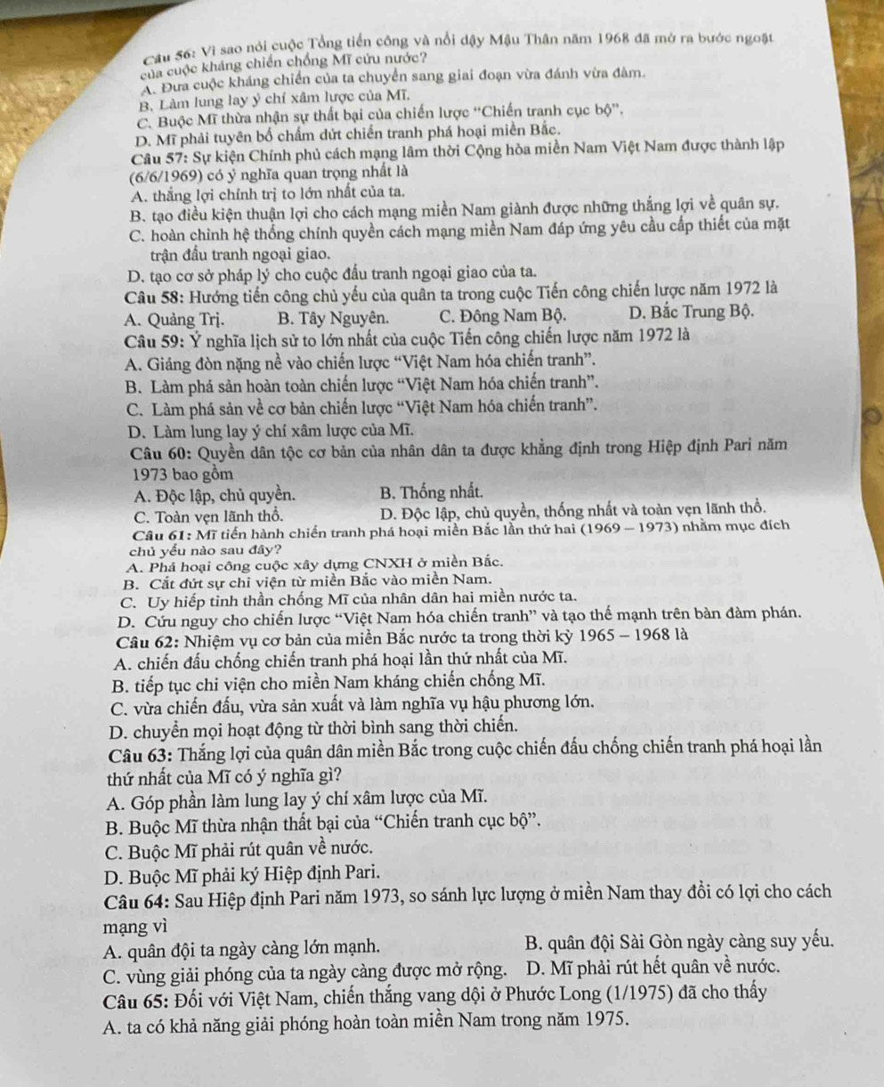Cầu 56: Vì sao nói cuộc Tổng tiền công và nổi dậy Mậu Thân năm 1968 đã mở ra bước ngoặt
của cuộc kháng chiến chống Mĩ cứu nước?
A. Đưa cuộc kháng chiến của ta chuyển sang giai đoạn vừa đánh vừa đàm.
B. Làm lung lay ý chí xâm lược của Mĩ,
C. Buộc Mĩ thừa nhận sự thất bại của chiến lược “Chiến tranh cục bộ''.
D. Mĩ phải tuyên bố chấm dứt chiến tranh phá hoại miền Bắc.
Câu 57: Sự kiện Chính phủ cách mạng lâm thời Cộng hòa miền Nam Việt Nam được thành lập
(6/6/1969) có ý nghĩa quan trọng nhất là
A. thắng lợi chỉnh trị to lớn nhất của ta.
B. tạo điều kiện thuận lợi cho cách mạng miền Nam giành được những thắng lợi về quân sự,
C. hoàn chỉnh hệ thống chính quyền cách mạng miền Nam đáp ứng yêu cầu cấp thiết của mặt
trận đấu tranh ngoại giao.
D. tạo cơ sở pháp lý cho cuộc đấu tranh ngoại giao của ta.
Câu 58: Hướng tiến công chủ yếu của quân ta trong cuộc Tiến công chiến lược năm 1972 là
A. Quảng Trj. B. Tây Nguyên. C. Đông Nam Bộ. D. Bắc Trung Bộ.
Câu 59: Ý nghĩa lịch sử to lớn nhất của cuộc Tiến công chiến lược năm 1972 là
A. Giáng đòn nặng nề vào chiến lược “Việt Nam hóa chiến tranh”.
B. Làm phá sản hoàn toàn chiến lược “Việt Nam hóa chiến tranh”.
C. Làm phá sản về cơ bản chiến lược “Việt Nam hóa chiến tranh”.
D. Làm lung lay ý chí xâm lược của Mĩ.
Câu 60: Quyền dân tộc cơ bản của nhân dân ta được khẳng định trong Hiệp định Pari năm
1973 bao gồm
A. Độc lập, chủ quyền. B. Thống nhất.
C. Toàn ven lãnh thổ. D. Độc lập, chủ quyền, thống nhất và toàn vẹn lãnh thổ.
Câu 61: Mĩ tiến hành chiến tranh phá hoại miền Bắc lần thứ hai (1969 - 1973) nhằm mục đích
chủ yểu nào sau đây?
A. Phá hoại công cuộc xây dựng CNXH ở miền Bắc.
B. Cắt đứt sự chi viện từ miền Bắc vào miền Nam.
C. Uy hiếp tinh thần chống Mĩ của nhân dân hai miền nước ta.
D. Cứu nguy cho chiến lược “Việt Nam hóa chiến tranh” và tạo thế mạnh trên bàn đàm phán.
Câu 62: Nhiệm vụ cơ bản của miền Bắc nước ta trong thời kỳ 1965 - 1968 là
A. chiến đấu chống chiến tranh phá hoại lần thứ nhất của Mĩ.
B. tiếp tục chi viện cho miền Nam kháng chiến chống Mĩ.
C. vừa chiến đấu, vừa sản xuất và làm nghĩa vụ hậu phương lớn.
D. chuyển mọi hoạt động từ thời bình sang thời chiến.
Câu 63: Thắng lợi của quân dân miền Bắc trong cuộc chiến đấu chống chiến tranh phá hoại lần
thứ nhất của Mĩ có ý nghĩa gì?
A. Góp phần làm lung lay ý chí xâm lược của Mĩ.
B. Buộc Mĩ thừa nhận thất bại của “Chiến tranh cục bộ”.
C. Buộc Mĩ phải rút quân về nước.
D. Buộc Mĩ phải ký Hiệp định Pari.
Câu 64: Sau Hiệp định Pari năm 1973, so sánh lực lượng ở miền Nam thay đồi có lợi cho cách
mạng vì
A. quân đội ta ngày càng lớn mạnh. B. quân đội Sài Gòn ngày càng suy yếu.
C. vùng giải phóng của ta ngày càng được mở rộng.  D. Mĩ phải rút hết quân về nước.
Câu 65: Đối với Việt Nam, chiến thắng vang dội ở Phước Long (1/1975) đã cho thấy
A. ta có khả năng giải phóng hoàn toàn miền Nam trong năm 1975.