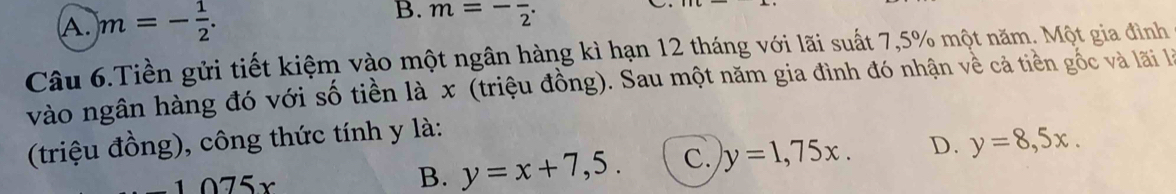 A. m=- 1/2 . m=-frac 2. 
Câu 6.Tiền gửi tiết kiệm vào một ngân hàng kì hạn 12 tháng với lãi suất 7,5% một năm. Một gia đình
vào ngân hàng đó với số tiền là x (triệu đồng). Sau một năm gia đình đó nhận về cả tiền gốc và lãi l
(triệu đồng), công thức tính y là:
0.75x
B. y=x+7,5. C. y=1,75x. D. y=8,5x.